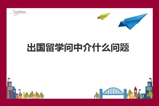 出国留学问中介什么问题(留学中介会帮你做什么)