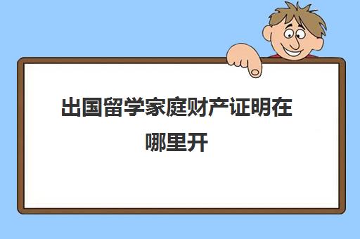 出国留学家庭财产证明在哪里开(孩子出国留学父母收入证明怎么开)