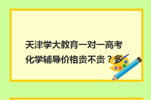 天津学大教育一对一高考化学辅导价格贵不贵？多少钱一年（学大教育线下收费价格表）