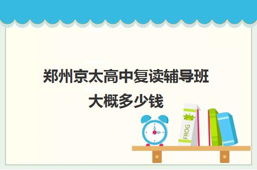 郑州京太高中复读辅导班大概多少钱(郑州十大知名教育辅导)