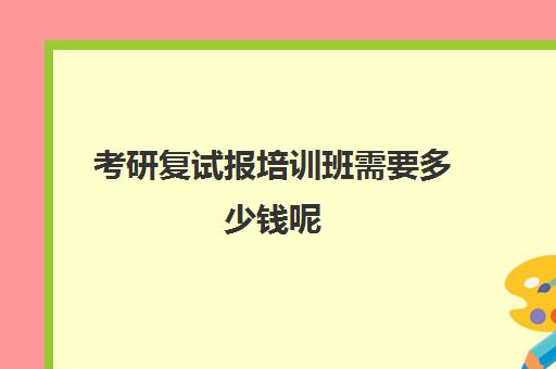 考研复试报培训班需要多少钱呢(考研专业课辅导班一般多少钱)