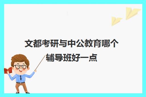 文都考研与中公教育哪个辅导班好一点(考研新东方还是文都好)