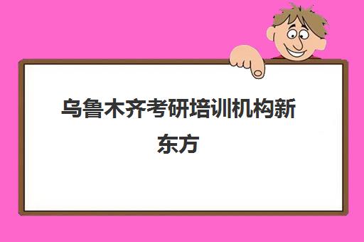 乌鲁木齐考研培训机构新东方(新东方培训机构可以加盟吗?)