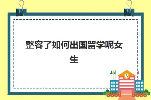 整容了如何出国留学呢女生(国外交换生需要什么条件)