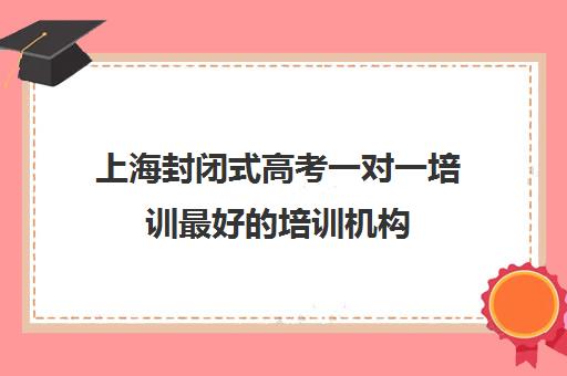 上海封闭式高考一对一培训最好的培训机构(高三封闭式培训机构哪家好)