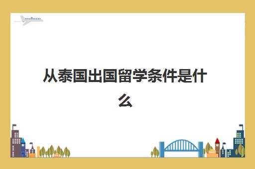 从泰国出国留学条件是什么(出国泰国需要什么条件)