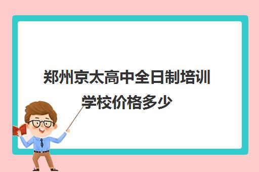 郑州京太高中全日制培训学校价格多少(郑州中专升大专培训机构)