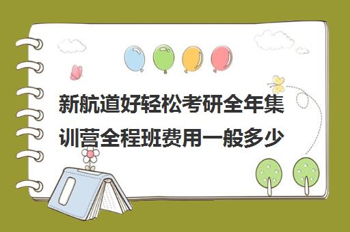 新航道好轻松考研全年集训营全程班费用一般多少钱（新航道考研培训机构怎么样）