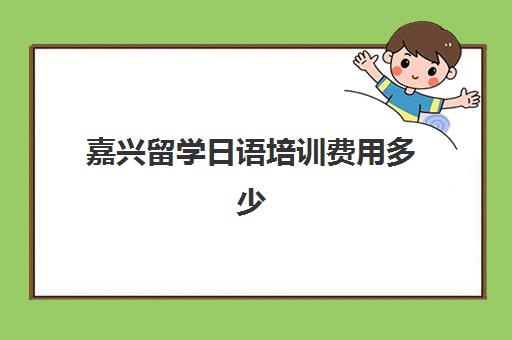 嘉兴留学日语培训费用多少(日语培训机构收费标准)