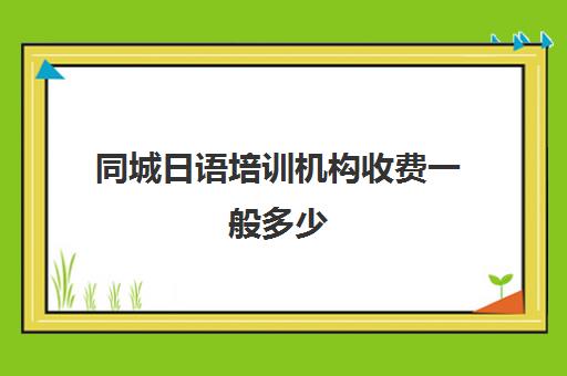 同城日语培训机构收费一般多少(日语培训机构前十名)