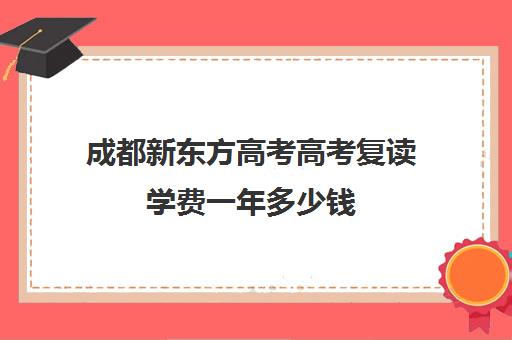 成都新东方高考高考复读学费一年多少钱(成都复读学校有哪些)