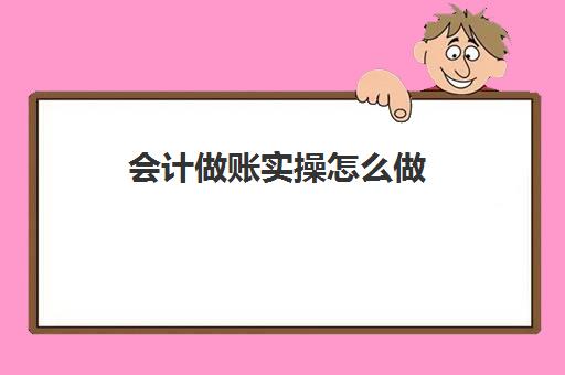 会计做账实操怎么做(会计做账流程新手必看)