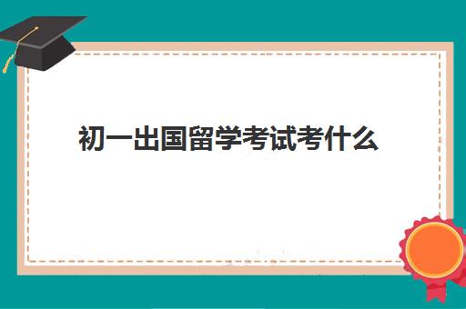 初一出国留学考试考什么(出国留学需要什么)