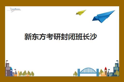 新东方考研封闭班长沙(长沙最出名的考研培训机构)