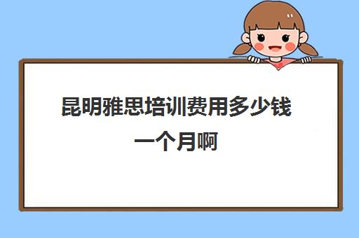 昆明雅思培训费用多少钱一个月啊(昆明雅思培训机构有哪些)