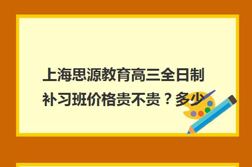 上海思源教育高三全日制补习班价格贵不贵？多少钱一年