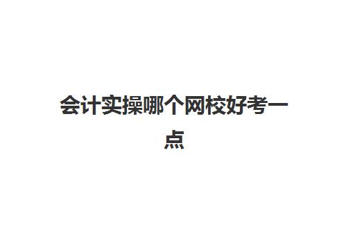 会计实操哪个网校好考一点(会计网校哪个比较好)