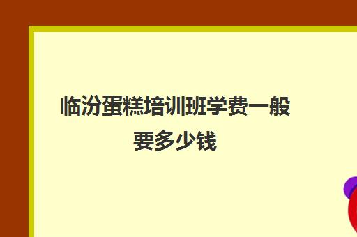 临汾蛋糕培训班学费一般要多少钱(烘焙培训学校学费多少)