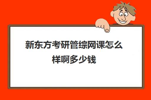 新东方考研管综网课怎么样啊多少钱(新东方考研班一般多少钱)