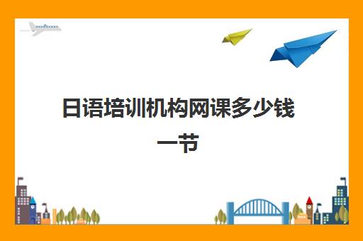 日语培训机构网课多少钱一节(网课一般多少钱一节课)