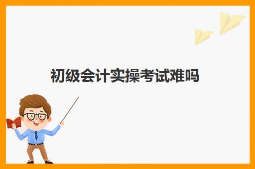 初级会计实操考试难吗(初级会计考试难度高吗)