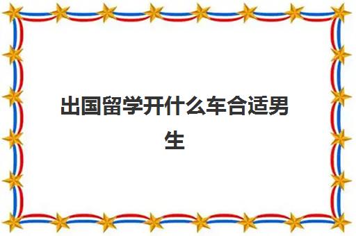 出国留学开什么车合适男生(车辆工程留学到哪个国家好)