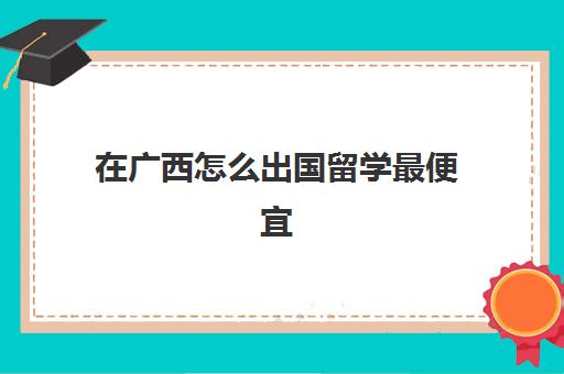 在广西怎么出国留学最便宜(出国留学最低费用)