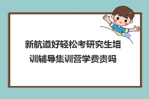 新航道好轻松考研究生培训辅导集训营学费贵吗（新航道学费价目表）