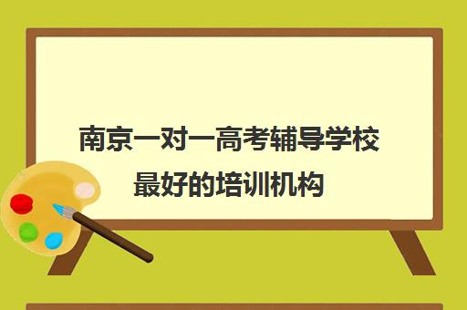 南京一对一高考辅导学校最好培训机构(高考辅导机构排行榜是怎样)