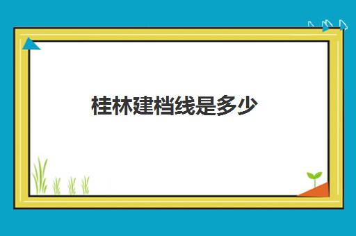 桂林建档线是多少(建档线和录取分数线的区别)