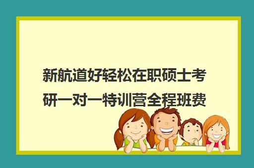 新航道好轻松在职硕士考研一对一特训营全程班费用标准价格表（新航道考研培训机构怎么样）