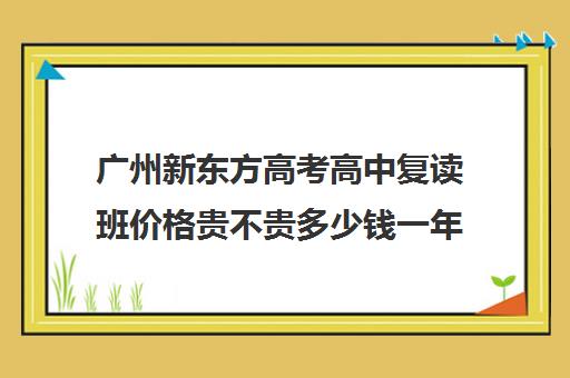 广州新东方高考高中复读班价格贵不贵多少钱一年(广东高三复读学校哪个学校比较好)