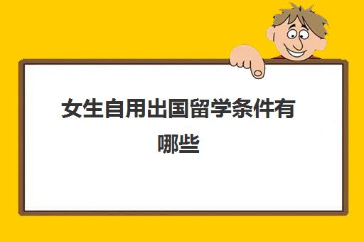 女生自用出国留学条件有哪些(公派出国留学条件)