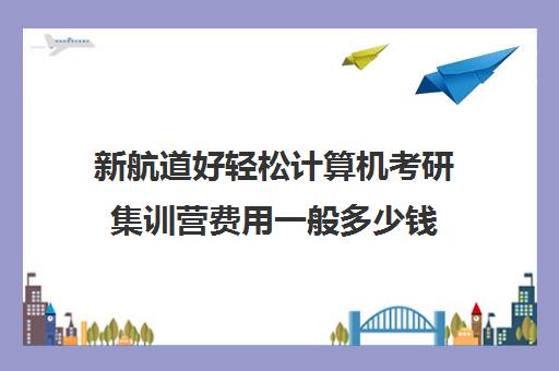 新航道好轻松计算机考研集训营费用一般多少钱（考研集训营一般多少钱一个月）