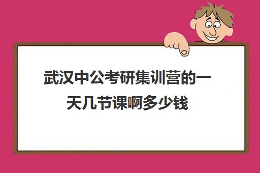 武汉中公考研集训营一天几节课啊多少钱(武汉公务员培训机构推荐)