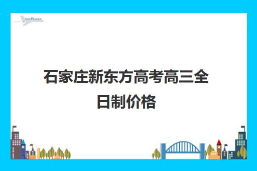 石家庄新东方高考高三全日制价格（石家庄高考培训机构排名榜）