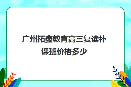 广州拓鑫教育高三复读补课班价格多少(广东省便宜的复读学校)