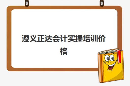 遵义正达会计实操培训价格(遵义初级会计考试地点)