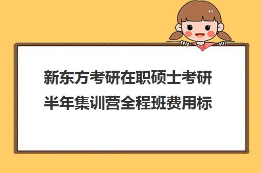 新东方考研在职硕士考研半年集训营全程班费用标准价格表（在职研究生辅导班一般多少钱）