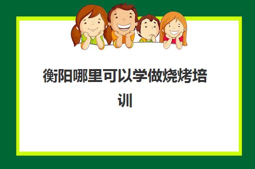 衡阳哪里可以学做烧烤培训(衡阳小吃培训学校在哪里)