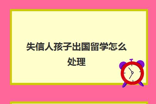 失信人孩子出国留学怎么处理(失信黑名单对子女有什么影响)