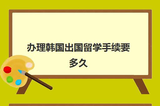 办理韩国出国留学手续要多久(韩国留学签证一般多长时间)