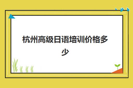 杭州高级日语培训价格多少(日语等级考试报名费用是多少)