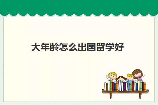 大年龄怎么出国留学好(去国外上学需要什么条件)