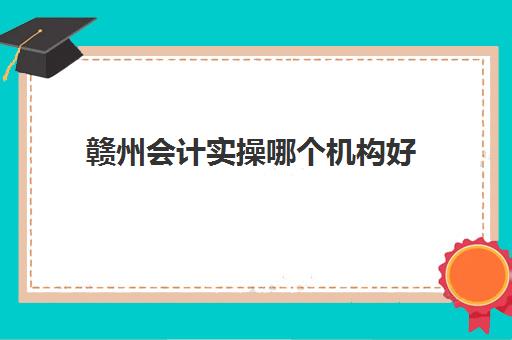 赣州会计实操哪个机构好(赣州会计师事务所排名)