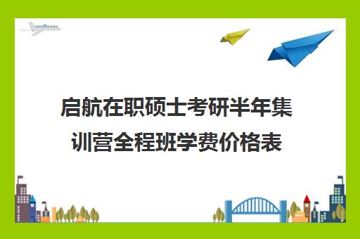 启航在职硕士考研半年集训营全程班学费价格表（启航考研大概要多少钱）