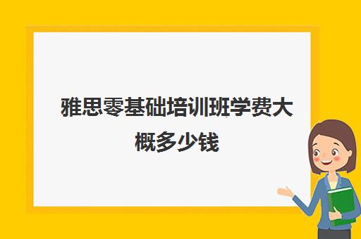 雅思零基础培训班学费大概多少钱(0基础考雅思需要从哪学起)