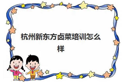 杭州新东方卤菜培训怎么样(学卤菜是实体店好还是培训班好)