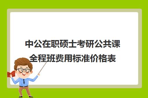 中公在职硕士考研公共课全程班费用标准价格表（在职研究生费用一般需要多少钱）