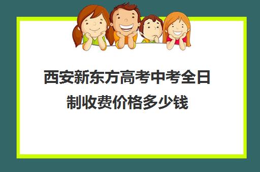 西安新东方高考中考全日制收费价格多少钱(西安新东方高考全日制)